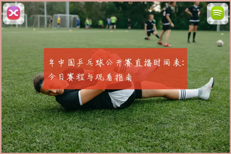 年中国乒乓球公开赛直播时间表：今日赛程与观看指南