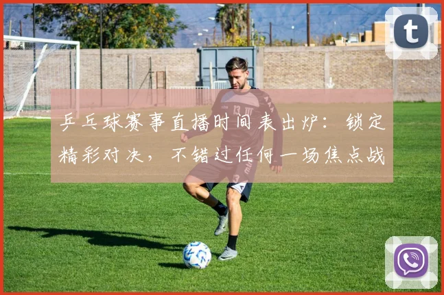 乒乓球赛事直播时间表出炉：锁定精彩对决，不错过任何一场焦点战