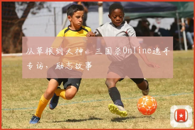 从草根到大神，三国杀Online选手专访，励志故事