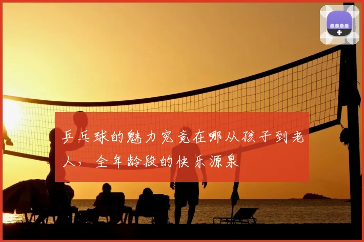 乒乓球的魅力究竟在哪从孩子到老人，全年龄段的快乐源泉