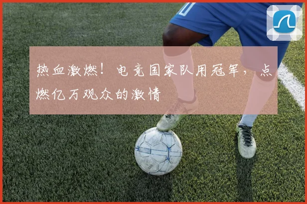 热血激燃！电竞国家队用冠军，点燃亿万观众的激情