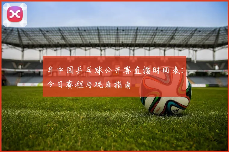 年中国乒乓球公开赛直播时间表：今日赛程与观看指南