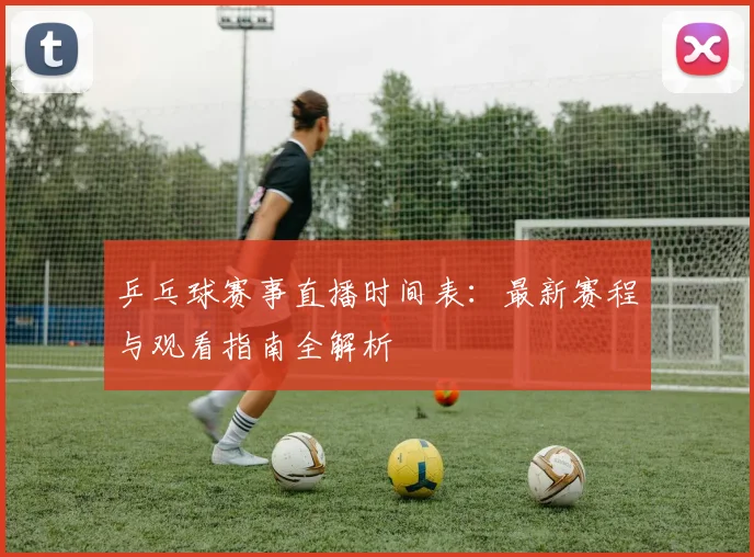 乒乓球赛事直播时间表:最新赛程与观看指南全解析