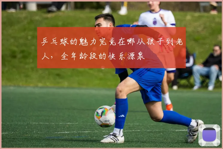 乒乓球的魅力究竟在哪从孩子到老人，全年龄段的快乐源泉