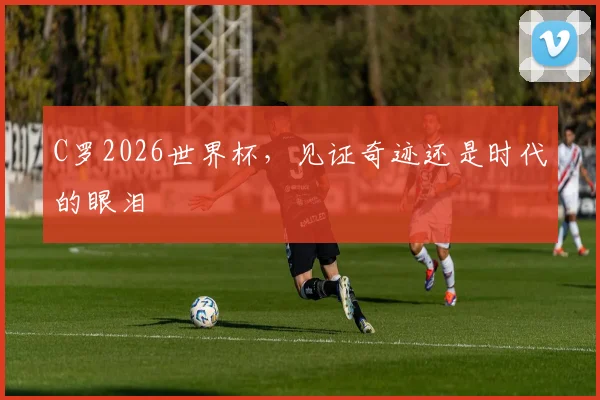 C罗2026世界杯，见证奇迹还是时代的眼泪