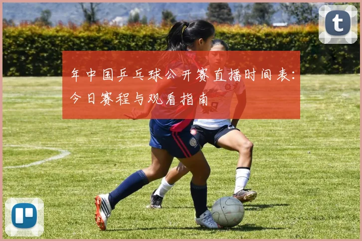 年中国乒乓球公开赛直播时间表：今日赛程与观看指南